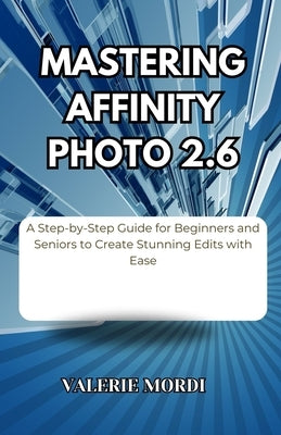 Mastering Affinity Photo 2.6: A Step-by-Step Guide for Beginners and Seniors to Create Stunning Edits with Ease by Mordi, Valerie