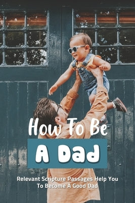 How To Be A Dad: Relevant Scripture Passages Help You To Become A Good Dad: Fatherhood Books by Kiszka, Derrick