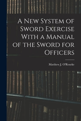 A New System of Sword Exercise With a Manual of the Sword for Officers by O'Rourke, Matthew J.