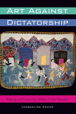 Art Against Dictatorship: Making and Exporting Arpilleras Under Pinochet by Adams, Jacqueline