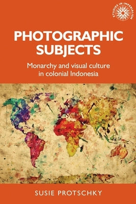 Photographic Subjects: Monarchy and Visual Culture in Colonial Indonesia by Protschky, Susie