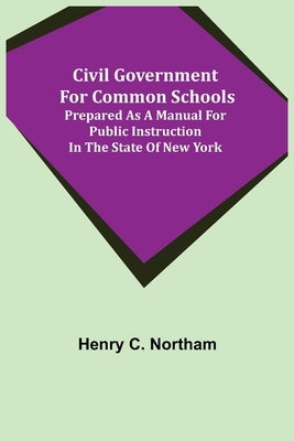 Civil Government for Common Schools; Prepared as a Manual for Public Instruction in the State of New York by C. Northam, Henry