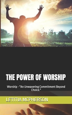 The Power of Worship: Worship - "An Unwavering Commitment Beyond Choice." by McPherson, Letitia