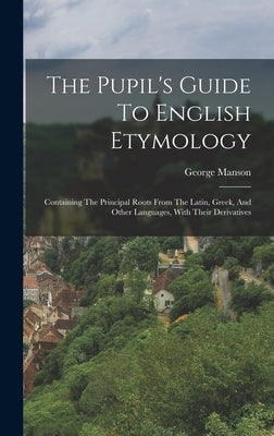 The Pupil's Guide To English Etymology: Containing The Principal Roots From The Latin, Greek, And Other Languages, With Their Derivatives by Manson, George