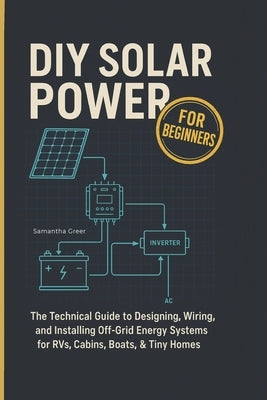 DIY Solar Power for Beginners: The Technical Guide to Designing, Wiring, and Installing Off-Grid Energy Systems for RVs, Cabins, Boats, & Tiny Homes by Greer, Samantha