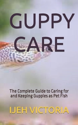 Guppy Care: The Complete Guide to Caring for and Keeping Guppies as Pet Fish by Victoria, Ijeh