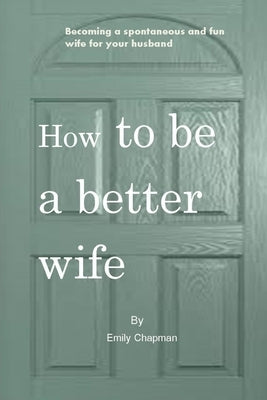 How to be a better wife: Becoming a spontaneous and fun wife for your husband by Chapman, Emily