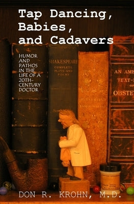 Tap Dancing, Babies, and Cadavers: Humor and Pathos in the Life of 20th-Century Doctor by Krohn M. D., Don R.
