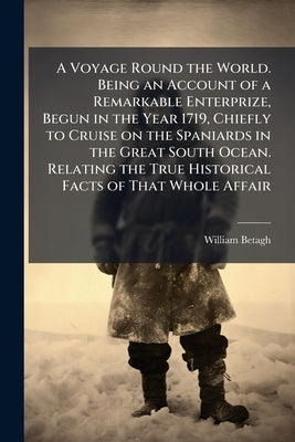 A Voyage Round the World. Being an Account of a Remarkable Enterprize, Begun in the Year 1719, Chiefly to Cruise on the Spaniards in the Great South O by Betagh, William