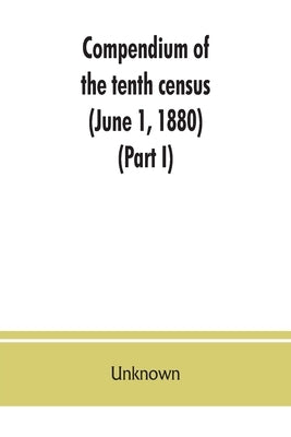 Compendium of the tenth census (June 1, 1880), compiled pursuant to an act of Congress approved August 7, 1882 (Part I) by Unknown