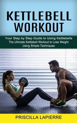 Kettlebell Workout: Your Step by Step Guide to Using Kettlebells (The Ultimate Kettlebell Workout to Lose Weight Using Simple Techniques) by 