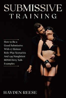Submissive Training: How to Be a Good Submissive With 17 Hottest Role-Play Scenarios And 239 Naughtiest BDSM Dirty Talk Examples by Reese, Hayden