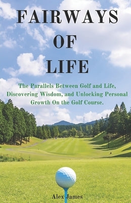 Fairways of Life: The Parallels Between Golf and Life, Discovering Wisdom, and Unlocking Personal Growth On the Golf Course. by James, Alex