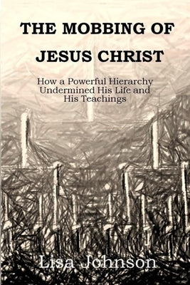 The Mobbing Of Jesus Christ: How a Powerful Hierarchy Undermined His Life and His Teachings by Johnson, Lisa