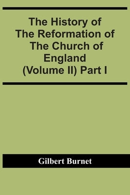 The History Of The Reformation Of The Church Of England (Volume Ii) Part I by Burnet, Gilbert