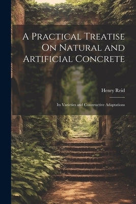 A Practical Treatise On Natural and Artificial Concrete: Its Varieties and Constructive Adaptations by Reid, Henry