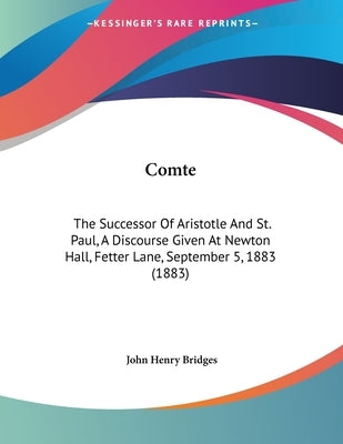 Comte: The Successor Of Aristotle And St. Paul, A Discourse Given At Newton Hall, Fetter Lane, September 5, 1883 (1883) by Bridges, John Henry