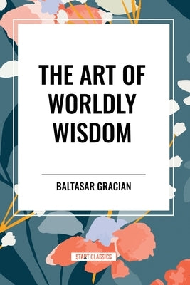 The Art of Worldly Wisdom by Gracian, Baltasar