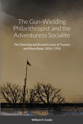 The Gun-Wielding Philanthropist and the Adventuress Socialite: The Charming and Eccentric Lives of Truxtun and Marie Beale, 1856-1956 by Cooke, William