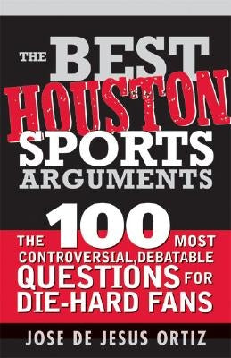 The Best Houston Sports Arguments: The 100 Most Controversial, Debatable Questions for Die-Hard Fans by Ortiz, Jose de Jesus