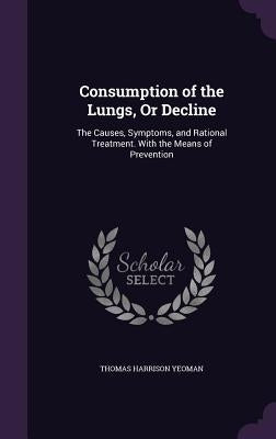 Consumption of the Lungs, Or Decline: The Causes, Symptoms, and Rational Treatment. With the Means of Prevention by Yeoman, Thomas Harrison