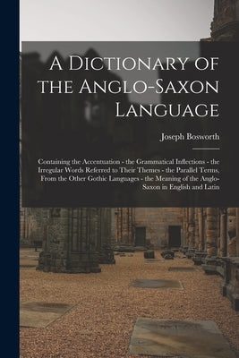 A Dictionary of the Anglo-Saxon Language: Containing the Accentuation - the Grammatical Inflections - the Irregular Words Referred to Their Themes - t by Bosworth, Joseph