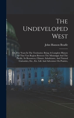 The Undeveloped West: Or, Five Years In The Territories: Being A Complete History Of That Vast Region Between The Mississippi And The Pacifi by Beadle, John Hanson