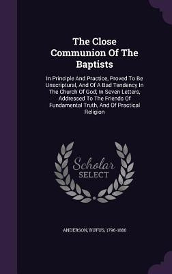 The Close Communion Of The Baptists: In Principle And Practice, Proved To Be Unscriptural, And Of A Bad Tendency In The Church Of God; In Seven Letter by Anderson, Rufus