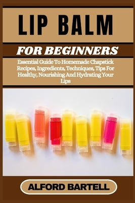 Lip Balm for Beginners: Essential Guide To Homemade Chapstick Recipes, Ingredients, Techniques, Tips For Healthy, Nourishing And Hydrating Your Lips by Bartell, Alford