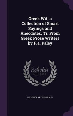 Greek Wit, a Collection of Smart Sayings and Anecdotes, Tr. From Greek Prose Writers by F.a. Paley by Paley, Frederick Apthorp