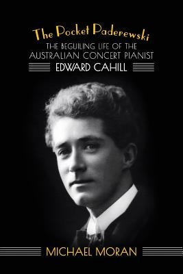 The Pocket Paderewski: The Beguiling Life of the Australian Concert Pianist Edward Cahill by Moran, Michael