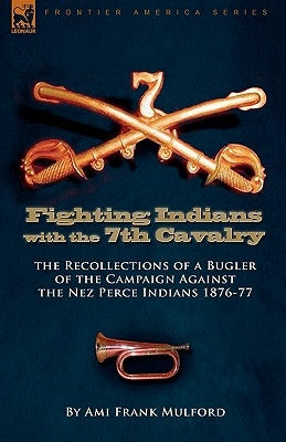 Fighting Indians in the 7th United States Cavalry: the Recollections of a Bugler of the Campaign Against the Nez Perce Indians 1876-77 by Mulford, Ami Frank