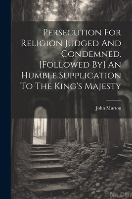 Persecution For Religion Judged And Condemned. [followed By] An Humble Supplication To The King's Majesty by Murton, John
