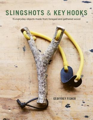 Slingshots & Key Hooks: 15 Everyday Objects Made from Foraged and Gathered Wood by Fisher, Geoffrey