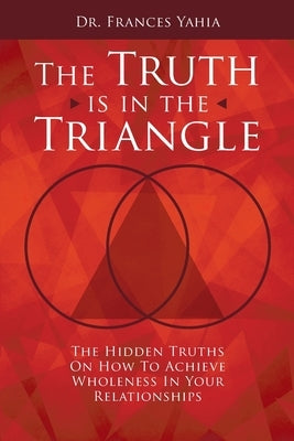 The Truth is in the Triangle: The Hidden Truths on How to Achieve Wholeness in Your Relationships by Yahia, Frances