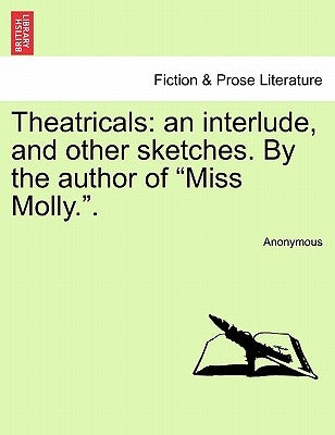 Theatricals: An Interlude, and Other Sketches. by the Author of "Miss Molly.." by Anonymous