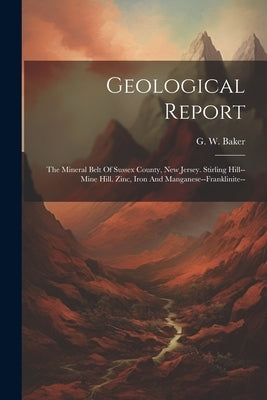 Geological Report: The Mineral Belt Of Sussex County, New Jersey. Stirling Hill--mine Hill. Zinc, Iron And Manganese--franklinite-- by Baker, G. W.