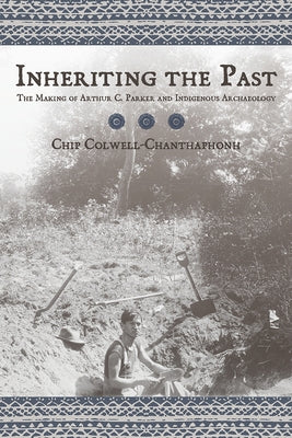 Inheriting the Past: The Making of Arthur C. Parker and Indigenous Archaeology by Colwell, Chip