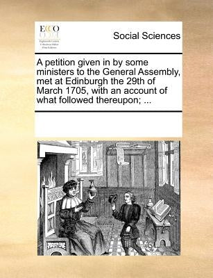 A Petition Given in by Some Ministers to the General Assembly, Met at Edinburgh the 29th of March 1705, with an Account of What Followed Thereupon; .. by Multiple Contributors