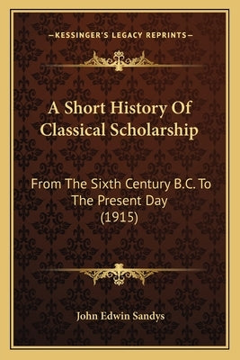 A Short History Of Classical Scholarship: From The Sixth Century B.C. To The Present Day (1915) by Sandys, John Edwin