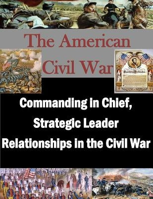Commanding in Chief, Strategic Leader Relationships in the Civil War by U. S. Army War College