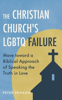 The Christian Church's LGBTQ Failure: Move toward a Biblical Approach of Speaking the Truth in Love by DeHaan, Peter