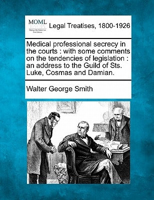 Medical Professional Secrecy in the Courts: With Some Comments on the Tendencies of Legislation: An Address to the Guild of Sts. Luke, Cosmas and Dami by Smith, Walter George