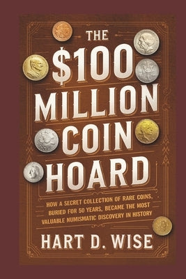 The $100 Million Coin Hoard: How a Secret Collection of Rare Coins, Buried for 50 Years, Became the Most Valuable Numismatic Discovery in History by Wise, Hart D.