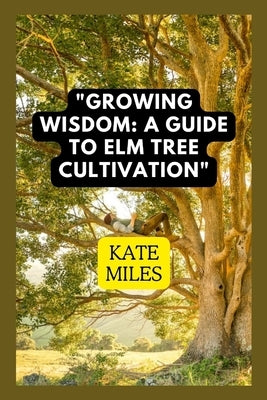 Growing Wisdom: A Guide to Elm Tree Cultivation: From Saplings to Majestic Canopies: Mastering the Art of Elm Tree Care by Miles, Kate