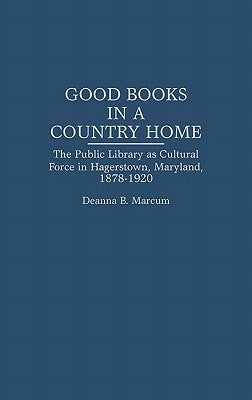 Good Books in a Country Home: The Public Library as Cultural Force in Hagerstown, Maryland, 1878-1920 by Marcum, Deanna B.