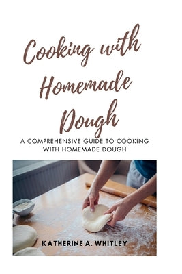 Cooking with Home-Made Dough: A Comprehensive Guide to Cooking with Homemade Dough by Whitley, Katherine A.