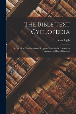 The Bible Text Cyclopedia: A Complete Classification of Scripture Texts in the Form of an Alphabetical List of Subjects by Inglis, James