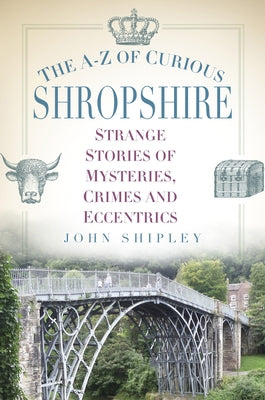 The A-Z of Curious Shropshire: Strange Stories of Mysteries, Crimes and Eccentrics by Shipley, John