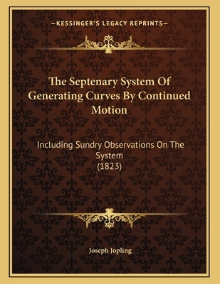The Septenary System Of Generating Curves By Continued Motion: Including Sundry Observations On The System (1823) by Jopling, Joseph